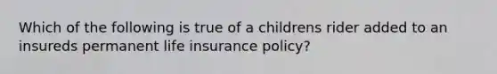 Which of the following is true of a childrens rider added to an insureds permanent life insurance policy?