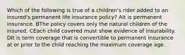 Which of the following is true of a children's rider added to an insured's permanent life insurance policy? AIt is permanent insurance. BThe policy covers only the natural children of the insured. CEach child covered must show evidence of insurability. DIt is term coverage that is convertible to permanent insurance at or prior to the child reaching the maximum coverage age.