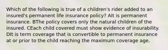 Which of the following is true of a children's rider added to an insured's permanent life insurance policy? AIt is permanent insurance. BThe policy covers only the natural children of the insured. CEach child covered must show evidence of insurability. DIt is term coverage that is convertible to permanent insurance at or prior to the child reaching the maximum coverage age.