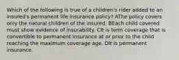 Which of the following is true of a children's rider added to an insured's permanent life insurance policy? AThe policy covers only the natural children of the insured. BEach child covered must show evidence of insurability. CIt is term coverage that is convertible to permanent insurance at or prior to the child reaching the maximum coverage age. DIt is permanent insurance.