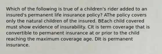 Which of the following is true of a children's rider added to an insured's permanent life insurance policy? AThe policy covers only the natural children of the insured. BEach child covered must show evidence of insurability. CIt is term coverage that is convertible to permanent insurance at or prior to the child reaching the maximum coverage age. DIt is permanent insurance.