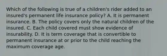 Which of the following is true of a children's rider added to an insured's permanent life insurance policy? A. It is permanent insurance. B. The policy covers only the natural children of the insured. C. Each child covered must show evidence of insurability. D. It is term coverage that is convertible to permanent insurance at or prior to the child reaching the maximum coverage age.