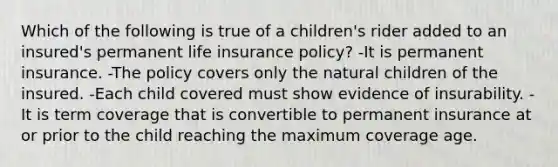 Which of the following is true of a children's rider added to an insured's permanent life insurance policy? -It is permanent insurance. -The policy covers only the natural children of the insured. -Each child covered must show evidence of insurability. -It is term coverage that is convertible to permanent insurance at or prior to the child reaching the maximum coverage age.