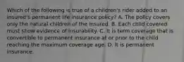 Which of the following is true of a children's rider added to an insured's permanent life insurance policy? A. The policy covers only the natural children of the insured. B. Each child covered must show evidence of insurability. C. It is term coverage that is convertible to permanent insurance at or prior to the child reaching the maximum coverage age. D. It is permanent insurance.