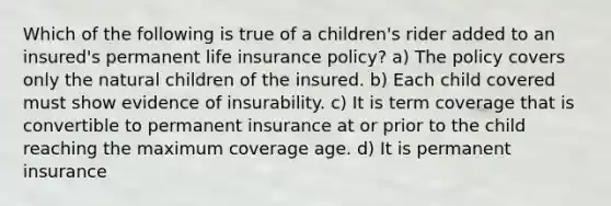 Which of the following is true of a children's rider added to an insured's permanent life insurance policy? a) The policy covers only the natural children of the insured. b) Each child covered must show evidence of insurability. c) It is term coverage that is convertible to permanent insurance at or prior to the child reaching the maximum coverage age. d) It is permanent insurance