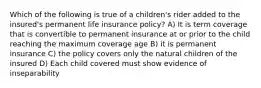 Which of the following is true of a children's rider added to the insured's permanent life insurance policy? A) It is term coverage that is convertible to permanent insurance at or prior to the child reaching the maximum coverage age B) it is permanent insurance C) the policy covers only the natural children of the insured D) Each child covered must show evidence of inseparability