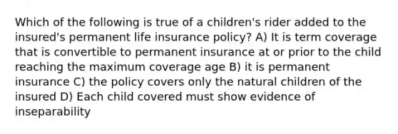 Which of the following is true of a children's rider added to the insured's permanent life insurance policy? A) It is term coverage that is convertible to permanent insurance at or prior to the child reaching the maximum coverage age B) it is permanent insurance C) the policy covers only the natural children of the insured D) Each child covered must show evidence of inseparability