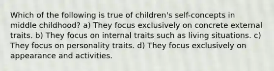 Which of the following is true of children's self-concepts in middle childhood? a) They focus exclusively on concrete external traits. b) They focus on internal traits such as living situations. c) They focus on personality traits. d) They focus exclusively on appearance and activities.