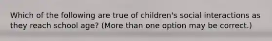 Which of the following are true of children's social interactions as they reach school age? (More than one option may be correct.)