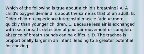 Which of the following is true about a child's breathing? A. A child's oxygen demand is about the same as that of an adult. B. Older children experience intercostal muscle fatigue more quickly than younger children. C. Because less air is exchanged with each breath, detection of poor air movement or complete absence of breath sounds can be difficult. D. The trachea is proportionally larger in an infant, leading to a greater potential for choking