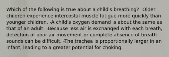 Which of the following is true about a child's breathing? -Older children experience intercostal muscle fatigue more quickly than younger children. -A child's oxygen demand is about the same as that of an adult. -Because less air is exchanged with each breath, detection of poor air movement or complete absence of breath sounds can be difficult. -The trachea is proportionally larger in an infant, leading to a greater potential for choking.