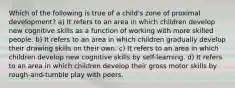 Which of the following is true of a child's zone of proximal development? a) It refers to an area in which children develop new cognitive skills as a function of working with more skilled people. b) It refers to an area in which children gradually develop their drawing skills on their own. c) It refers to an area in which children develop new cognitive skills by self-learning. d) It refers to an area in which children develop their gross motor skills by rough-and-tumble play with peers.