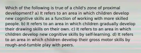 Which of the following is true of a child's zone of proximal development? a) It refers to an area in which children develop new cognitive skills as a function of working with more skilled people. b) It refers to an area in which children gradually develop their drawing skills on their own. c) It refers to an area in which children develop new cognitive skills by self-learning. d) It refers to an area in which children develop their gross motor skills by rough-and-tumble play with peers.