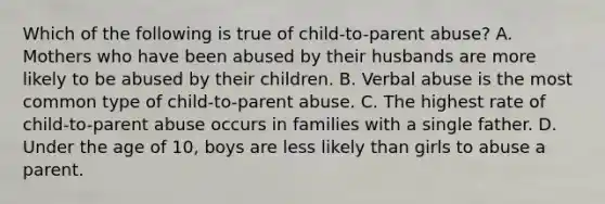 Which of the following is true of child-to-parent abuse? A. Mothers who have been abused by their husbands are more likely to be abused by their children. B. Verbal abuse is the most common type of child-to-parent abuse. C. The highest rate of child-to-parent abuse occurs in families with a single father. D. Under the age of 10, boys are less likely than girls to abuse a parent.