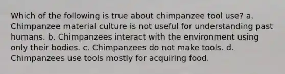 Which of the following is true about chimpanzee tool use? a. Chimpanzee material culture is not useful for understanding past humans. b. Chimpanzees interact with the environment using only their bodies. c. Chimpanzees do not make tools. d. Chimpanzees use tools mostly for acquiring food.