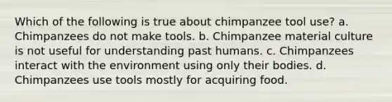 Which of the following is true about chimpanzee tool use? a. Chimpanzees do not make tools. b. Chimpanzee material culture is not useful for understanding past humans. c. Chimpanzees interact with the environment using only their bodies. d. Chimpanzees use tools mostly for acquiring food.