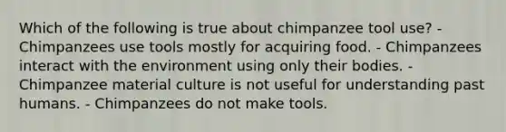 Which of the following is true about chimpanzee tool use? - Chimpanzees use tools mostly for acquiring food. - Chimpanzees interact with the environment using only their bodies. - Chimpanzee material culture is not useful for understanding past humans. - Chimpanzees do not make tools.