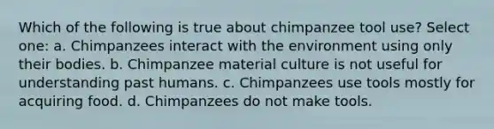 Which of the following is true about chimpanzee tool use? Select one: a. Chimpanzees interact with the environment using only their bodies. b. Chimpanzee material culture is not useful for understanding past humans. c. Chimpanzees use tools mostly for acquiring food. d. Chimpanzees do not make tools.