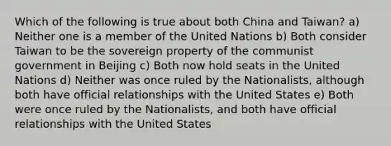 Which of the following is true about both China and Taiwan? a) Neither one is a member of the United Nations b) Both consider Taiwan to be the sovereign property of the communist government in Beijing c) Both now hold seats in the United Nations d) Neither was once ruled by the Nationalists, although both have official relationships with the United States e) Both were once ruled by the Nationalists, and both have official relationships with the United States