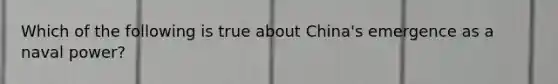 Which of the following is true about China's emergence as a naval power?