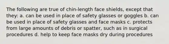 The following are true of chin-length face shields, except that they: a. can be used in place of safety glasses or goggles b. can be used in place of safety glasses and face masks c. protects from large amounts of debris or spatter, such as in surgical procedures d. help to keep face masks dry during procedures