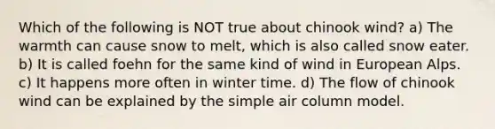 Which of the following is NOT true about chinook wind? a) The warmth can cause snow to melt, which is also called snow eater. b) It is called foehn for the same kind of wind in European Alps. c) It happens more often in winter time. d) The flow of chinook wind can be explained by the simple air column model.