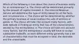 Which of the following is true about the choice of business entity for an entrepreneur? a. The choice will be determined primarily by the amount of capital invested. b. The Internal Revenue Service will determine the type of entity based on all the facts and circumstances. c. The choice will be determined by whether the primary business at issue involves the sale of services or goods. d. The choice will take into account many factors, with wide latitude in finding an entity that has all the characteristics desired by the entrepreneur. e. The choice will take into account many factors, but the entrepreneur usually will have to accept substantial tradeoffs, as each different entity generally has a set of characteristics that must be accepted in total, the desirable and the undesirable.