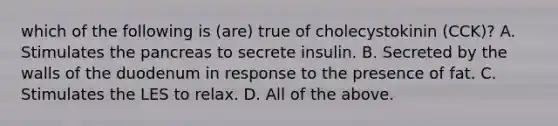 which of the following is (are) true of cholecystokinin (CCK)? A. Stimulates <a href='https://www.questionai.com/knowledge/kITHRba4Cd-the-pancreas' class='anchor-knowledge'>the pancreas</a> to secrete insulin. B. Secreted by the walls of the duodenum in response to the presence of fat. C. Stimulates the LES to relax. D. All of the above.