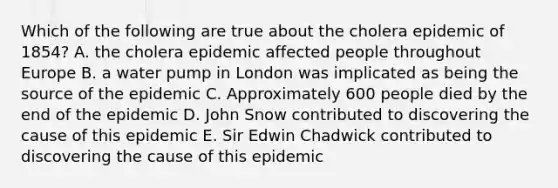 Which of the following are true about the cholera epidemic of 1854? A. the cholera epidemic affected people throughout Europe B. a water pump in London was implicated as being the source of the epidemic C. Approximately 600 people died by the end of the epidemic D. John Snow contributed to discovering the cause of this epidemic E. Sir Edwin Chadwick contributed to discovering the cause of this epidemic