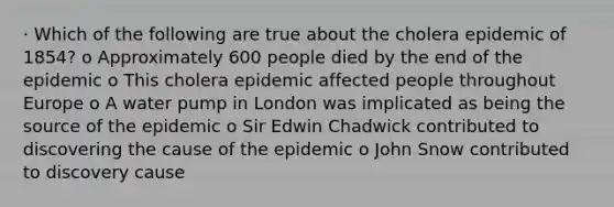 · Which of the following are true about the cholera epidemic of 1854? o Approximately 600 people died by the end of the epidemic o This cholera epidemic affected people throughout Europe o A water pump in London was implicated as being the source of the epidemic o Sir Edwin Chadwick contributed to discovering the cause of the epidemic o John Snow contributed to discovery cause