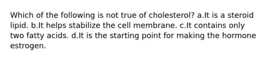 Which of the following is not true of cholesterol? a.It is a steroid lipid. b.It helps stabilize the cell membrane. c.It contains only two fatty acids. d.It is the starting point for making the hormone estrogen.