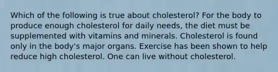 Which of the following is true about cholesterol? For the body to produce enough cholesterol for daily needs, the diet must be supplemented with vitamins and minerals. Cholesterol is found only in the body's major organs. Exercise has been shown to help reduce high cholesterol. One can live without cholesterol.