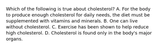 Which of the following is true about cholesterol? A. For the body to produce enough cholesterol for daily needs, the diet must be supplemented with vitamins and minerals. B. One can live without cholesterol. C. Exercise has been shown to help reduce high cholesterol. D. Cholesterol is found only in the body's major organs.