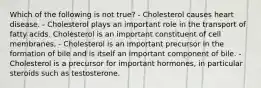 Which of the following is not true? - Cholesterol causes heart disease. - Cholesterol plays an important role in the transport of fatty acids. Cholesterol is an important constituent of cell membranes. - Cholesterol is an important precursor in the formation of bile and is itself an important component of bile. - Cholesterol is a precursor for important hormones, in particular steroids such as testosterone.