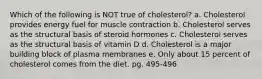 Which of the following is NOT true of cholesterol? a. Cholesterol provides energy fuel for muscle contraction b. Cholesterol serves as the structural basis of steroid hormones c. Cholesterol serves as the structural basis of vitamin D d. Cholesterol is a major building block of plasma membranes e. Only about 15 percent of cholesterol comes from the diet. pg. 495-496