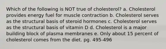 Which of the following is NOT true of cholesterol? a. Cholesterol provides energy fuel for <a href='https://www.questionai.com/knowledge/k0LBwLeEer-muscle-contraction' class='anchor-knowledge'>muscle contraction</a> b. Cholesterol serves as the structural basis of steroid hormones c. Cholesterol serves as the structural basis of vitamin D d. Cholesterol is a major building block of plasma membranes e. Only about 15 percent of cholesterol comes from the diet. pg. 495-496