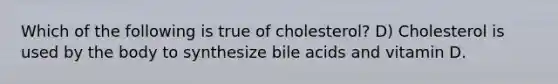 Which of the following is true of cholesterol? D) Cholesterol is used by the body to synthesize bile acids and vitamin D.