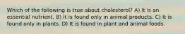 Which of the following is true about cholesterol? A) It is an essential nutrient. B) It is found only in animal products. C) It is found only in plants. D) It is found in plant and animal foods.