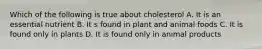 Which of the following is true about cholesterol A. It is an essential nutrient B. It s found in plant and animal foods C. It is found only in plants D. It is found only in animal products