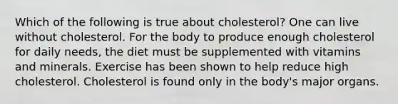 Which of the following is true about cholesterol? One can live without cholesterol. For the body to produce enough cholesterol for daily needs, the diet must be supplemented with vitamins and minerals. Exercise has been shown to help reduce high cholesterol. Cholesterol is found only in the body's major organs.