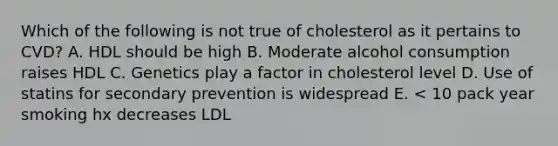 Which of the following is not true of cholesterol as it pertains to CVD? A. HDL should be high B. Moderate alcohol consumption raises HDL C. Genetics play a factor in cholesterol level D. Use of statins for secondary prevention is widespread E. < 10 pack year smoking hx decreases LDL