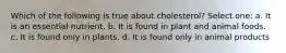 Which of the following is true about cholesterol? Select one: a. It is an essential nutrient. b. It is found in plant and animal foods. c. It is found only in plants. d. It is found only in animal products