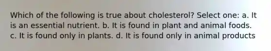 Which of the following is true about cholesterol? Select one: a. It is an essential nutrient. b. It is found in plant and animal foods. c. It is found only in plants. d. It is found only in animal products