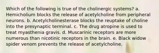 Which of the following is true of the cholinergic systems? a. Hemicholium blocks the release of acetylcholine from peripheral neurons. b. Acetylcholinesterase blocks the reuptake of choline into the presynaptic terminal. c. The drug atropine is used to treat myasthenia gravis. d. Muscarinic receptors are more numerous than nicotinic receptors in the brain. e. Black widow spider venom prevents the release of acetylcholine.