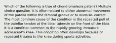 Which of the following is true of chondromalacia patella? Multiple choice question. It is often related to either abnormal movement of the patella within the femoral groove or to overuse. correct The most common cause of the condition is the repeated pull of the patellar tendon at the tibial tubercle on the front of the tibia. It is a condition common to the rapidly growing immature adolescent's knee. This condition often develops because of repeated trauma to the knee during sports activities.