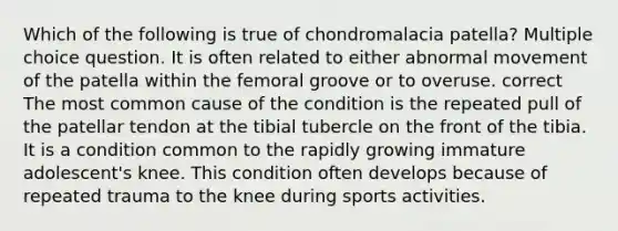 Which of the following is true of chondromalacia patella? Multiple choice question. It is often related to either abnormal movement of the patella within the femoral groove or to overuse. correct The most common cause of the condition is the repeated pull of the patellar tendon at the tibial tubercle on the front of the tibia. It is a condition common to the rapidly growing immature adolescent's knee. This condition often develops because of repeated trauma to the knee during sports activities.