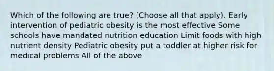 Which of the following are true? (Choose all that apply). Early intervention of pediatric obesity is the most effective Some schools have mandated nutrition education Limit foods with high nutrient density Pediatric obesity put a toddler at higher risk for medical problems All of the above