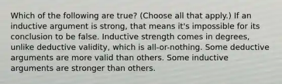 Which of the following are true? (Choose all that apply.) If an inductive argument is strong, that means it's impossible for its conclusion to be false. Inductive strength comes in degrees, unlike deductive validity, which is all-or-nothing. Some deductive arguments are more valid than others. Some inductive arguments are stronger than others.