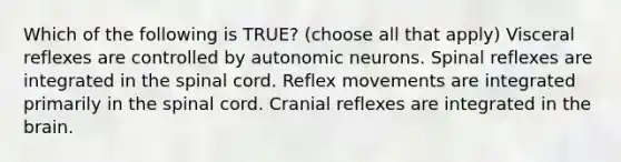 Which of the following is TRUE? (choose all that apply) Visceral reflexes are controlled by autonomic neurons. Spinal reflexes are integrated in the spinal cord. Reflex movements are integrated primarily in the spinal cord. Cranial reflexes are integrated in the brain.