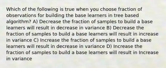 Which of the following is true when you choose fraction of observations for building the base learners in tree based algorithm? A) Decrease the fraction of samples to build a base learners will result in decrease in variance B) Decrease the fraction of samples to build a base learners will result in increase in variance C) Increase the fraction of samples to build a base learners will result in decrease in variance D) Increase the fraction of samples to build a base learners will result in Increase in variance